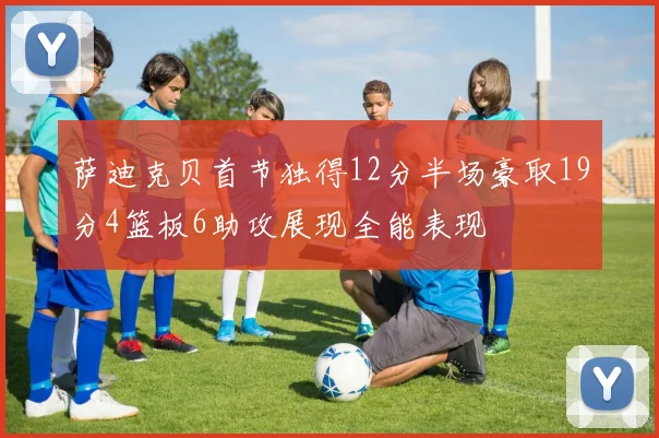 萨迪克贝首节独得12分半场豪取19分4篮板6助攻展现全能表现