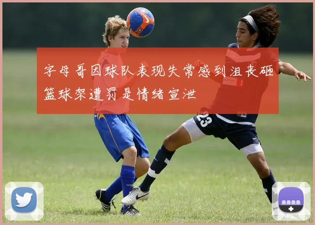 字母哥因球队表现失常感到沮丧砸篮球架遭罚是情绪宣泄
