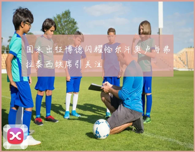 国米出征博德闪耀恰尔汗奥卢与弗拉泰西缺席引关注