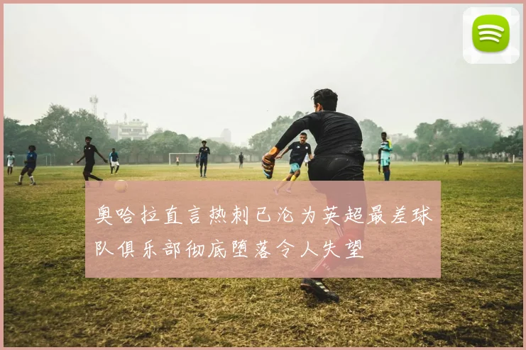 奥哈拉直言热刺已沦为英超最差球队俱乐部彻底堕落令人失望