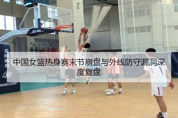 中国女篮热身赛末节崩盘与外线防守漏洞深度复盘
