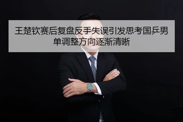 王楚钦赛后复盘反手失误引发思考国乒男单调整方向逐渐清晰