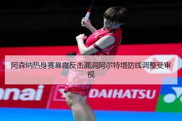阿森纳热身赛暴露反击漏洞阿尔特塔防线调整受审视