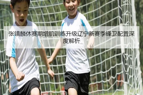 张镇麟休赛期增肌训练升级辽宁新赛季锋卫配置深度解析